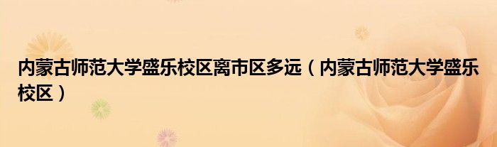 内蒙古师范大学盛乐校区离市区多远（内蒙古师范大学盛乐校区）
