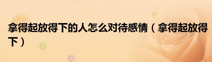 拿得起放得下的人怎么对待感情（拿得起放得下）