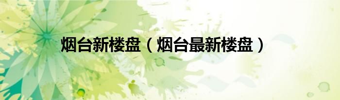 烟台新楼盘（烟台最新楼盘）