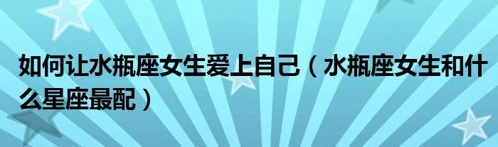 如何让水瓶座女生爱上自己（水瓶座女生和什么星座最配）