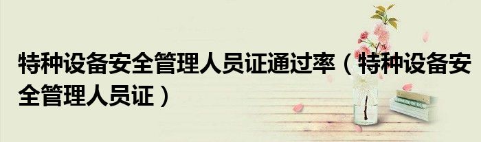 特种设备安全管理人员证通过率（特种设备安全管理人员证）