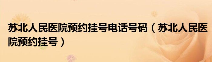 苏北人民医院预约挂号电话号码（苏北人民医院预约挂号）