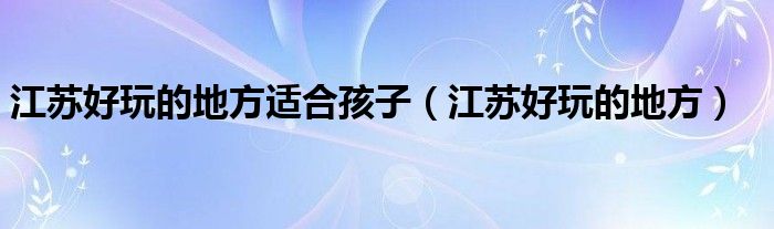 江苏好玩的地方适合孩子（江苏好玩的地方）