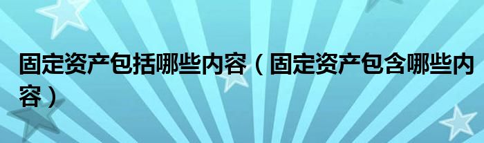 固定资产包括哪些内容（固定资产包含哪些内容）