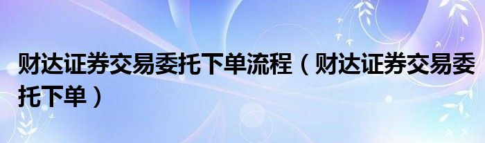 财达证券交易委托下单流程（财达证券交易委托下单）
