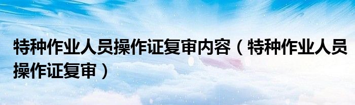 特种作业人员操作证复审内容（特种作业人员操作证复审）