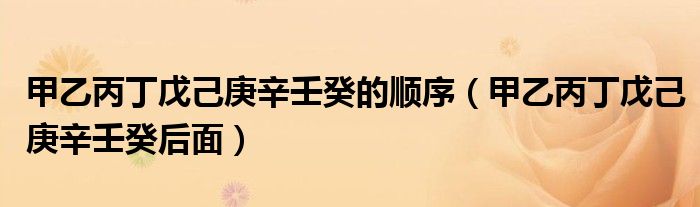 甲乙丙丁戊己庚辛壬癸的顺序（甲乙丙丁戊己庚辛壬癸后面）