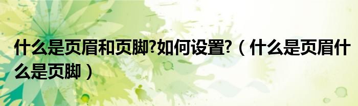 什么是页眉和页脚?如何设置?（什么是页眉什么是页脚）