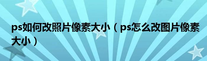 ps如何改照片像素大小（ps怎么改图片像素大小）