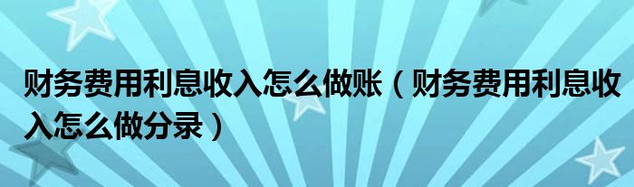 财务费用利息收入怎么做账（财务费用利息收入怎么做分录）
