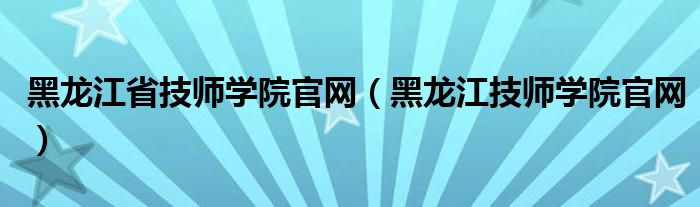 黑龙江省技师学院官网（黑龙江技师学院官网）