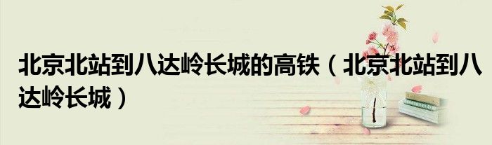 北京北站到八达岭长城的高铁（北京北站到八达岭长城）