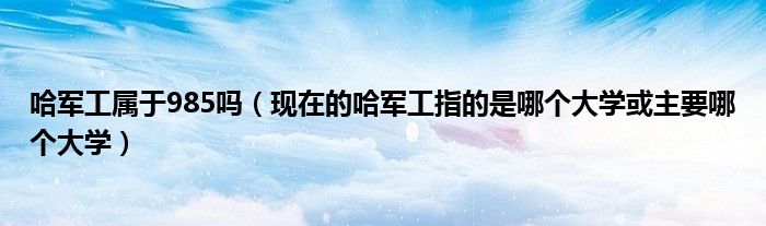 哈军工属于985吗（现在的哈军工指的是哪个大学或主要哪个大学）
