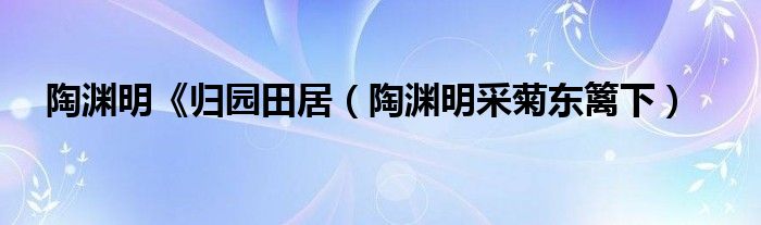 陶渊明《归园田居（陶渊明采菊东篱下）