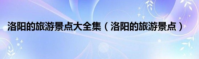 洛阳的旅游景点大全集（洛阳的旅游景点）