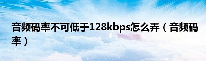音频码率不可低于128kbps怎么弄（音频码率）