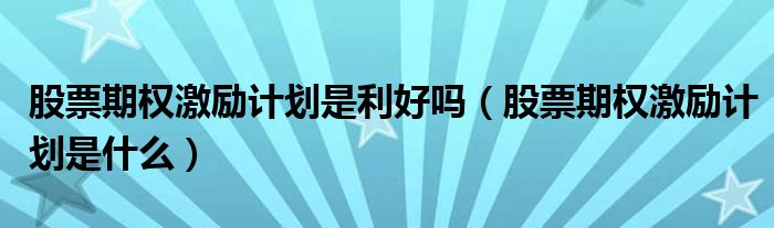 股票期权激励计划是利好吗（股票期权激励计划是什么）