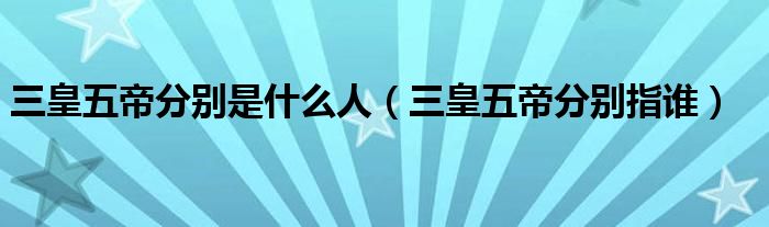三皇五帝分别是什么人（三皇五帝分别指谁）