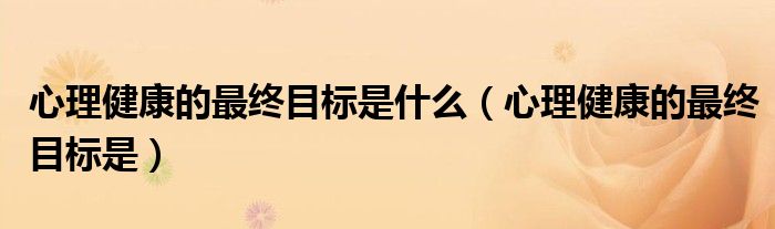 心理健康的最终目标是什么（心理健康的最终目标是）