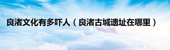 良渚文化有多吓人（良渚古城遗址在哪里）