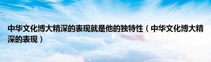 中华文化博大精深的表现就是他的独特性（中华文化博大精深的表现）
