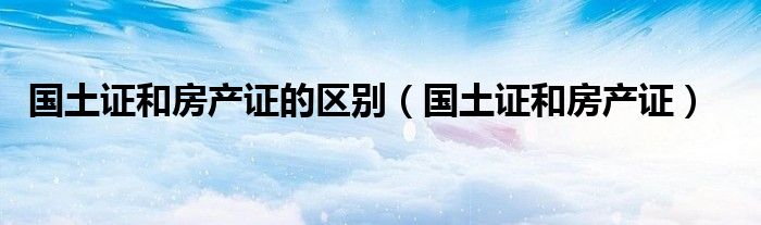 国土证和房产证的区别（国土证和房产证）