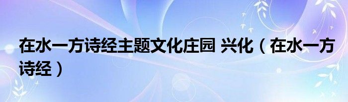 在水一方诗经主题文化庄园 兴化（在水一方诗经）