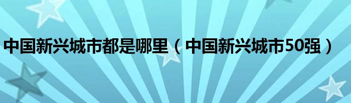 中国新兴城市都是哪里（中国新兴城市50强）