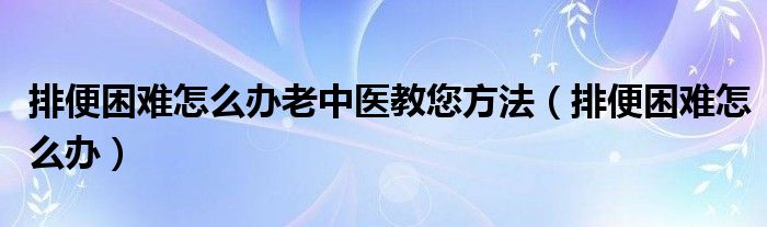 排便困难怎么办老中医教您方法（排便困难怎么办）