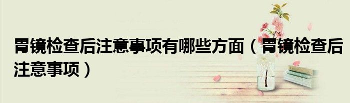 胃镜检查后注意事项有哪些方面（胃镜检查后注意事项）