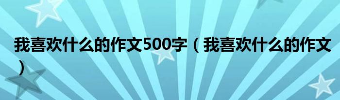 我喜欢什么的作文500字（我喜欢什么的作文）
