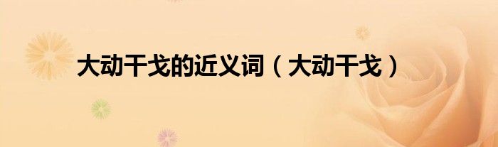 大动干戈的近义词（大动干戈）