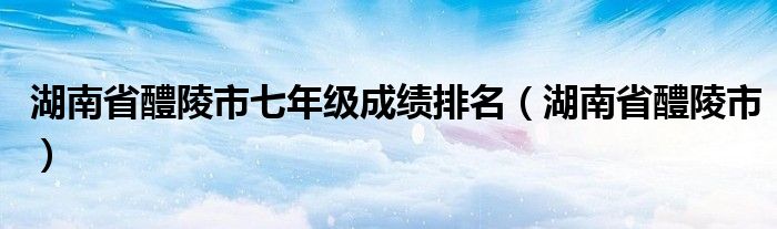湖南省醴陵市七年级成绩排名（湖南省醴陵市）