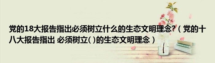 党的18大报告指出必须树立什么的生态文明理念?（党的十八大报告指出 必须树立( )的生态文明理念）