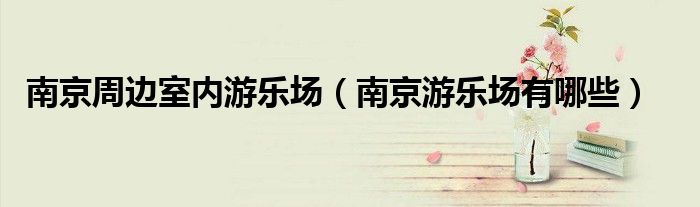 南京周边室内游乐场（南京游乐场有哪些）