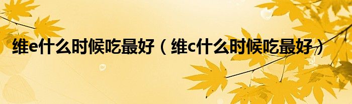 维e什么时候吃最好（维c什么时候吃最好）