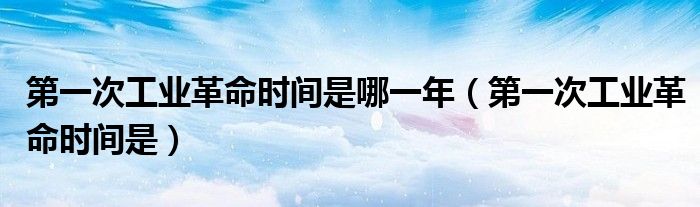 第一次工业革命时间是哪一年（第一次工业革命时间是）