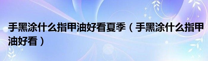 手黑涂什么指甲油好看夏季（手黑涂什么指甲油好看）