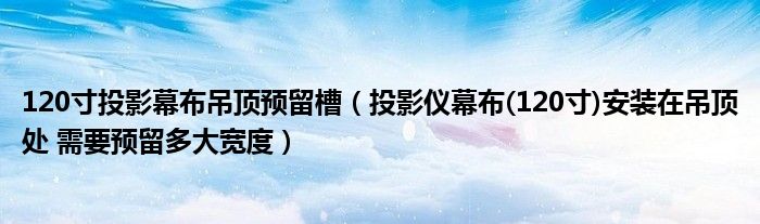 120寸投影幕布吊顶预留槽（投影仪幕布(120寸)安装在吊顶处 需要预留多大宽度）