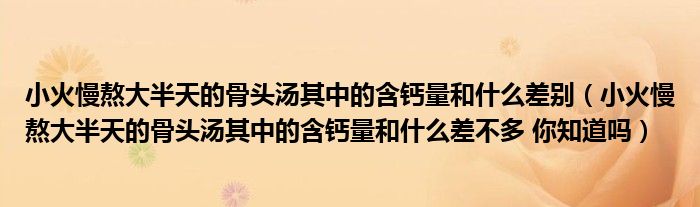 小火慢熬大半天的骨头汤其中的含钙量和什么差别（小火慢熬大半天的骨头汤其中的含钙量和什么差不多 你知道吗）