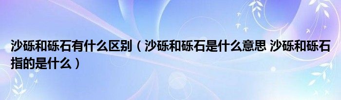 沙砾和砾石有什么区别（沙砾和砾石是什么意思 沙砾和砾石指的是什么）