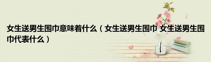 女生送男生围巾意味着什么（女生送男生围巾 女生送男生围巾代表什么）