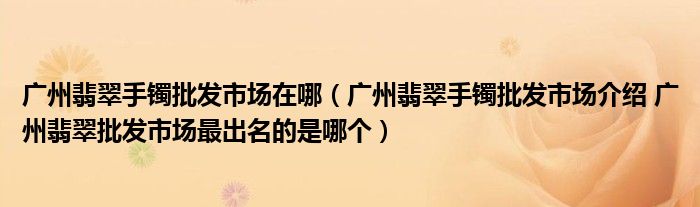 广州翡翠手镯批发市场在哪（广州翡翠手镯批发市场介绍 广州翡翠批发市场最出名的是哪个）
