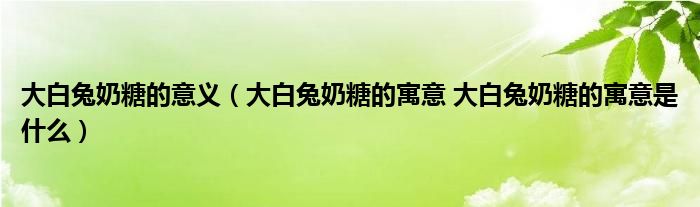 大白兔奶糖的意义（大白兔奶糖的寓意 大白兔奶糖的寓意是什么）