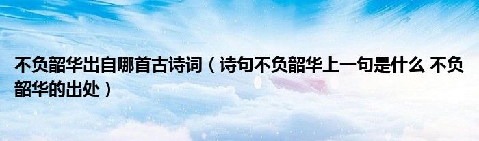 不负韶华出自哪首古诗词（诗句不负韶华上一句是什么 不负韶华的出处）