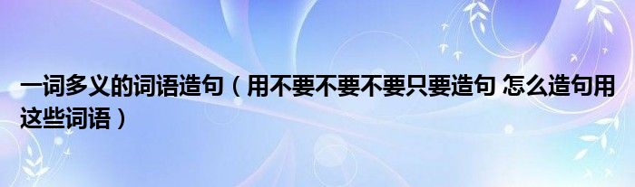 一词多义的词语造句（用不要不要不要只要造句 怎么造句用这些词语）