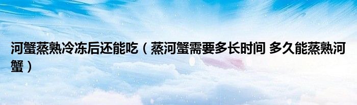 河蟹蒸熟冷冻后还能吃（蒸河蟹需要多长时间 多久能蒸熟河蟹）
