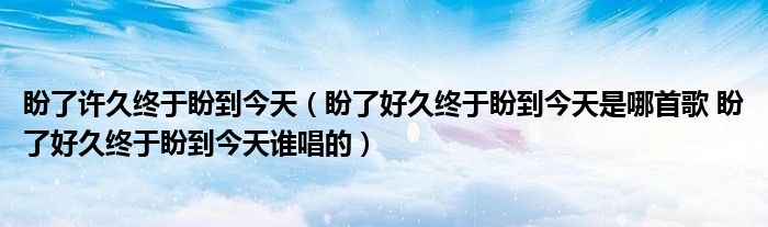 盼了许久终于盼到今天（盼了好久终于盼到今天是哪首歌 盼了好久终于盼到今天谁唱的）