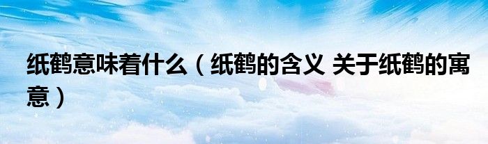 纸鹤意味着什么（纸鹤的含义 关于纸鹤的寓意）