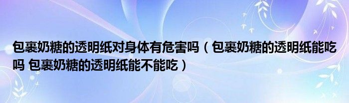 包裹奶糖的透明纸对身体有危害吗（包裹奶糖的透明纸能吃吗 包裹奶糖的透明纸能不能吃）